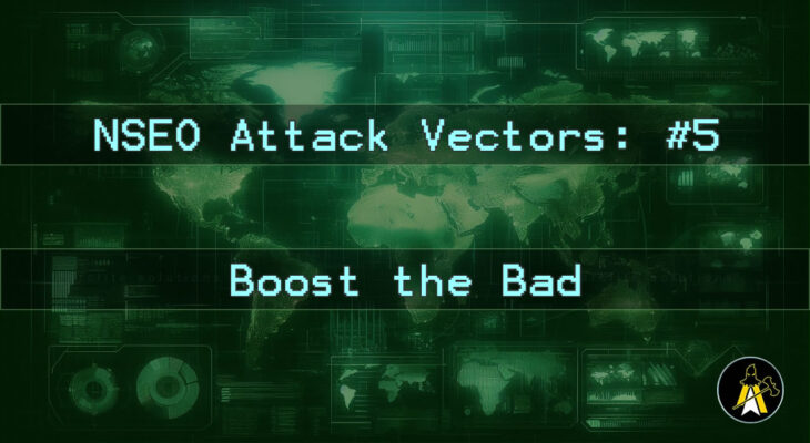 Reads: NSEO Attack Vector: #5 - Boost the Bad. Description: A landscape digital display of a world map, in various shades of green (dark background, brighter outlines etc.). Has two horizontal bars of text across the map background at approximately 1 3rd and 2 3rds down the image, that read: 'NSEO Attack Vector: #5' and 'Boost the Bad'