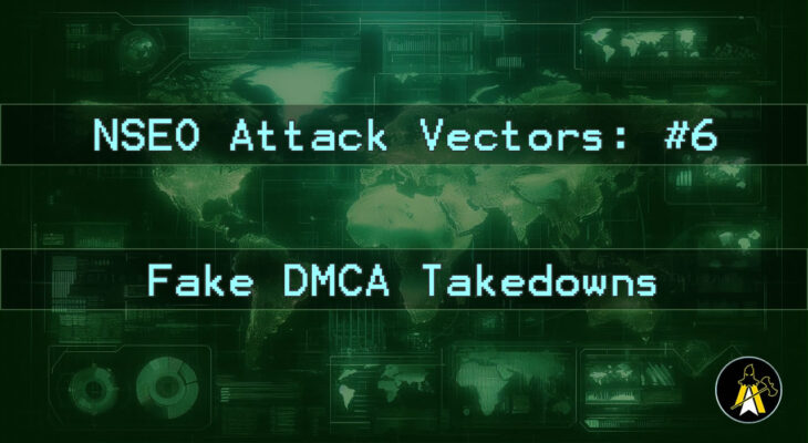 Reads: NSEO Attack Vector: #6 - Fake DMCA Takedown. Description: A landscape digital display of a world map, in various shades of green (dark background, brighter outlines etc.). Has two horizontal bars of text across the map background at approximately 1 3rd and 2 3rds down the image, that read: 'NSEO Attack Vector: #6' and 'Fake DMCA Takedown'